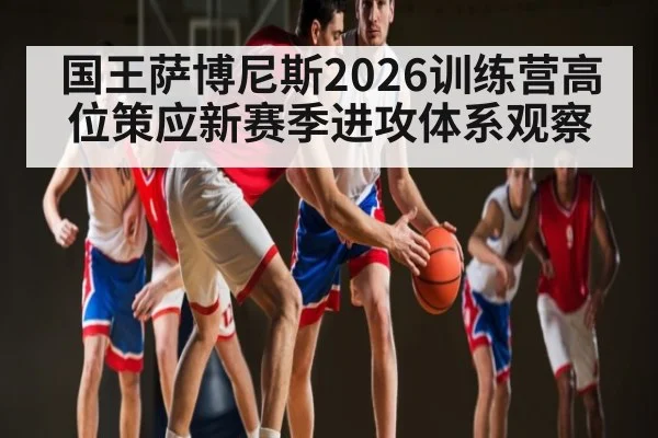 国王萨博尼斯2026训练营高位策应新赛季进攻体系观察
