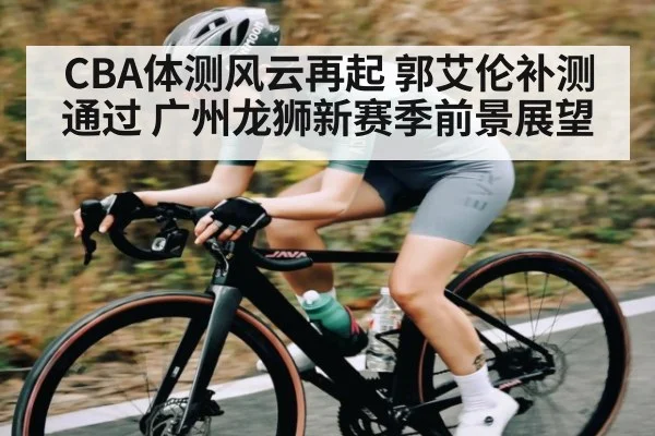 CBA体测风云再起 郭艾伦补测通过 广州龙狮新赛季前景展望