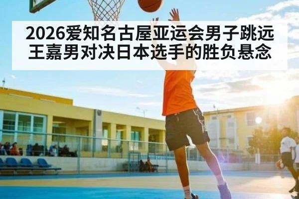 2026爱知名古屋亚运会男子跳远王嘉男对决日本选手的胜负悬念