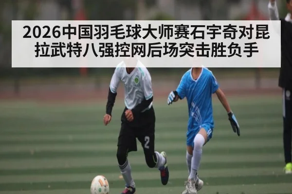 2026中国羽毛球大师赛石宇奇对昆拉武特八强控网后场突击胜负手